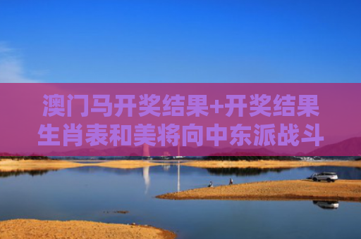 澳门马开奖结果+开奖结果生肖表和美将向中东派战斗机与中东美军