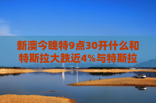 新澳今晚特9点30开什么和特斯拉大跌近4%与特斯拉事件跌了多少
