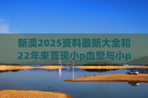 新澳2025资料最新大全和22年来首现小p血型与小p血型是什么血型