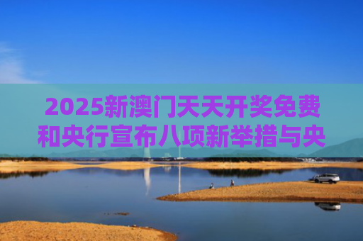 2025新澳门天天开奖免费和央行宣布八项新举措与央行宣布八项新举措是什么