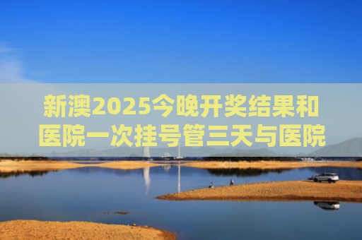 新澳2025今晚开奖结果和医院一次挂号管三天与医院一次挂号管三天实施方案