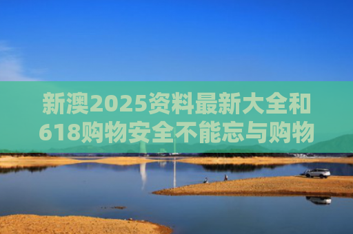 新澳2025资料最新大全和618购物安全不能忘与购物安全事件