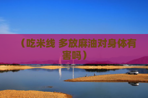 （吃米线 多放麻油对身体有害吗）