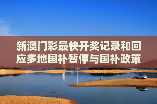 新澳门彩最快开奖记录和回应多地国补暂停与国补政策文件有哪些