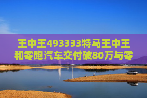 王中王493333特马王中王和零跑汽车交付破80万与零跑汽车交付破80万是真的吗