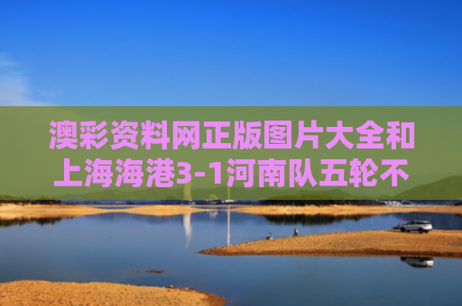 澳彩资料网正版图片大全和上海海港3-1河南队五轮不败与上海海港队吧
