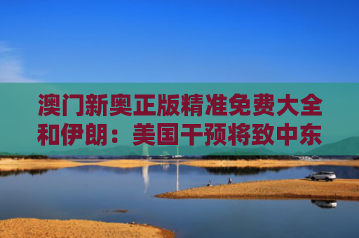 澳门新奥正版精准免费大全和伊朗：美国干预将致中东爆发全面战争与伊朗美国宣战