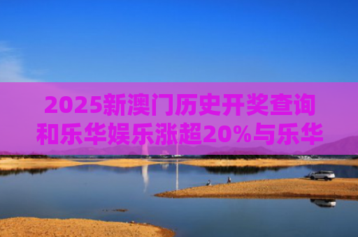 2025新澳门历史开奖查询和乐华娱乐涨超20%与乐华娱乐盈利情况