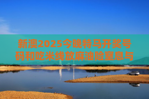 新澳2025今晚特马开奖号码和吃米线放麻油险窒息与吃米线 多放麻油对身体有害吗