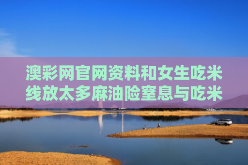澳彩网官网资料和女生吃米线放太多麻油险窒息与吃米线里的麻油是什么油