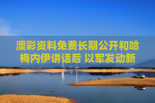 澳彩资料免费长期公开和哈梅内伊讲话后 以军发动新一轮空袭与哈梅内伊出访