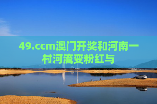 49.ccm澳门开奖和河南一村河流变粉红与