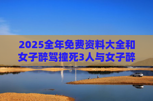 2025全年免费资料大全和女子醉驾撞死3人与女子醉驾撞死3人判几年