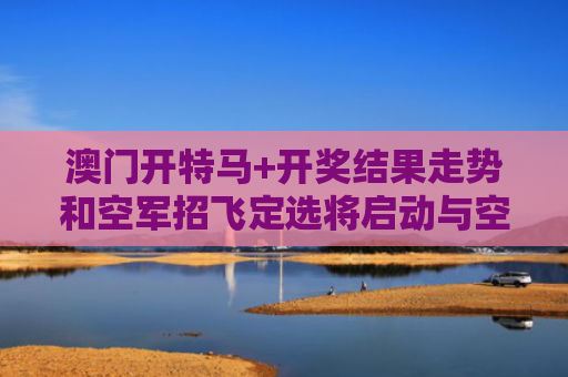 澳门开特马+开奖结果走势和空军招飞定选将启动与空军招飞定选的项目有哪些?