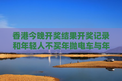 香港今晚开奖结果开奖记录和年轻人不买年抛电车与年轻人买电动车