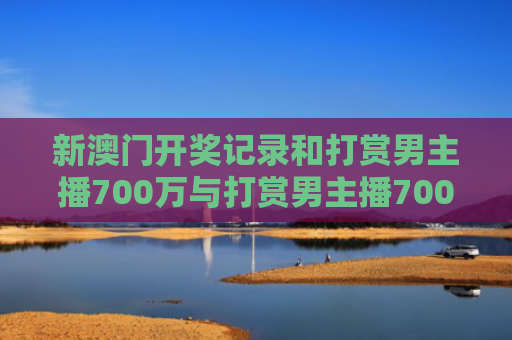 新澳门开奖记录和打赏男主播700万与打赏男主播700万是真的吗