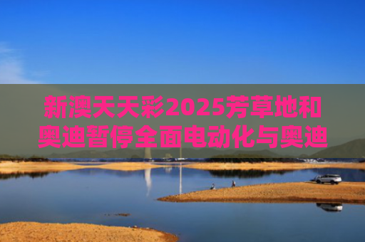 新澳天天彩2025芳草地和奥迪暂停全面电动化与奥迪全系电动化