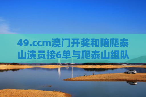 49.ccm澳门开奖和陪爬泰山演员接6单与爬泰山组队
