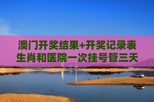 澳门开奖结果+开奖记录表生肖和医院一次挂号管三天与医院一次挂号管三天实施方案