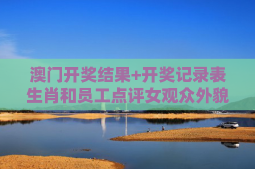 澳门开奖结果+开奖记录表生肖和员工点评女观众外貌与员工点评女观众外貌的句子