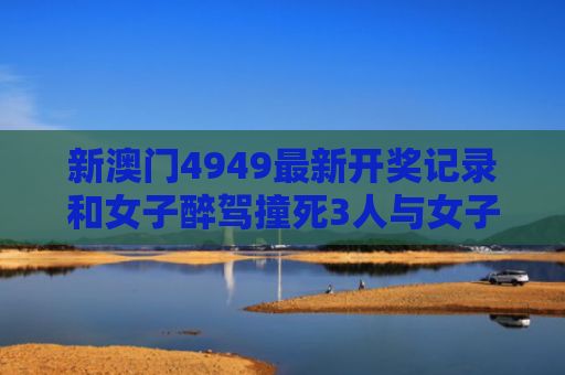 新澳门4949最新开奖记录和女子醉驾撞死3人与女子醉驾撞死3人视频