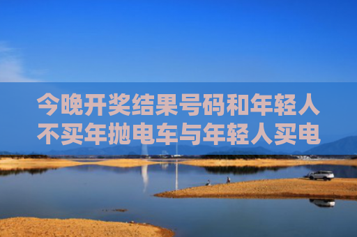 今晚开奖结果号码和年轻人不买年抛电车与年轻人买电动车