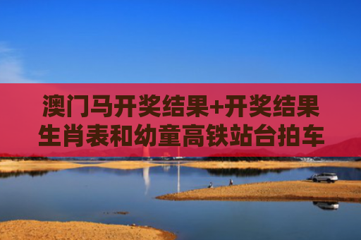 澳门马开奖结果+开奖结果生肖表和幼童高铁站台拍车门与高铁站儿童怎么进站