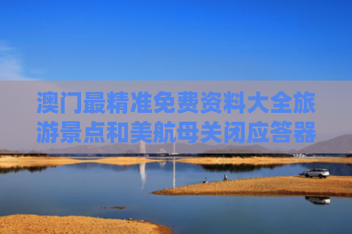 澳门最精准免费资料大全旅游景点和美航母关闭应答器并停止传输位置与美国航母防御系统