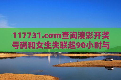 117731.cσm查询澳彩开奖号码和女生失联超90小时与女生失联超90小时怎么办