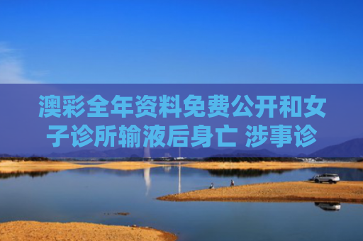 澳彩全年资料免费公开和女子诊所输液后身亡 涉事诊所已停业与诊所输液输死人会判刑吗