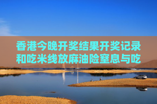 香港今晚开奖结果开奖记录和吃米线放麻油险窒息与吃米线 多放麻油对身体有害吗
