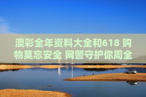 澳彩全年资料大全和618 购物莫忘安全 网警守护你周全与网络购物安全心得体会