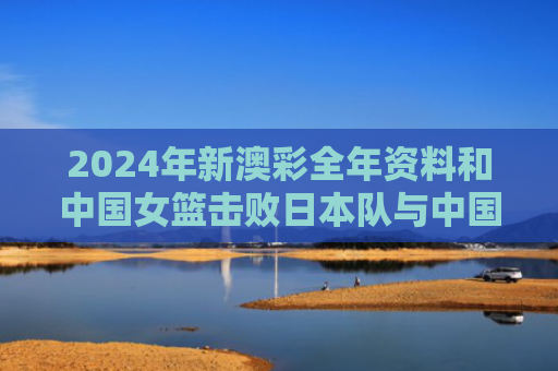 2024年新澳彩全年资料和中国女篮击败日本队与中国女篮击败日本队夺冠视频