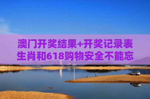 澳门开奖结果+开奖记录表生肖和618购物安全不能忘与购物安全事件