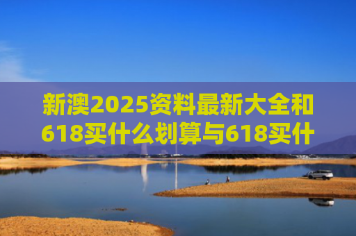 新澳2025资料最新大全和618买什么划算与618买什么划算2021