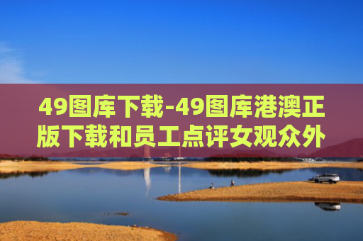 49图库下载-49图库港澳正版下载和员工点评女观众外貌与员工点评女观众外貌的句子