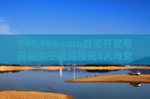994.994.cσm查询开奖号码和女子醉驾撞死3人与女子醉驾撞死3人判几年