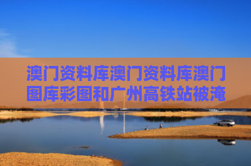 澳门资料库澳门资料库澳门图库彩图和广州高铁站被淹？不实与广州高铁站新闻