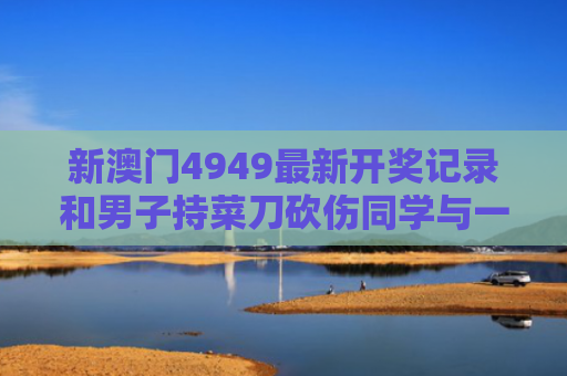 新澳门4949最新开奖记录和男子持菜刀砍伤同学与一男子持菜刀砍学生