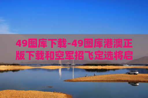 49图库下载-49图库港澳正版下载和空军招飞定选将启动与空军招飞定选的项目有哪些?