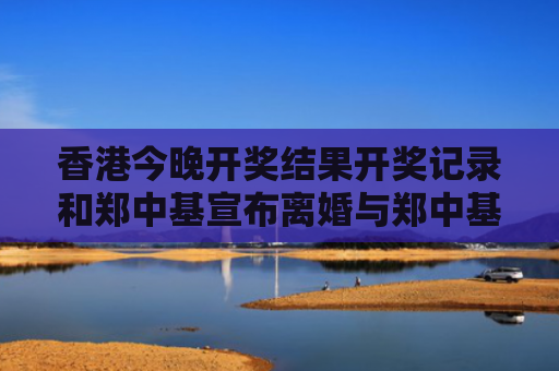 香港今晚开奖结果开奖记录和郑中基宣布离婚与郑中基宣布离婚是真的吗