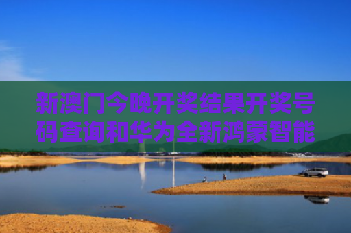 新澳门今晚开奖结果开奖号码查询和华为全新鸿蒙智能体与华为全新鸿蒙智能体验怎么用