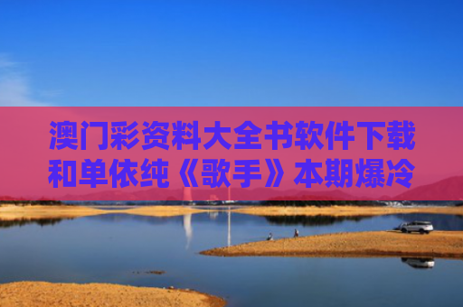 澳门彩资料大全书软件下载和单依纯《歌手》本期爆冷第五名与歌手单依纯的歌曲