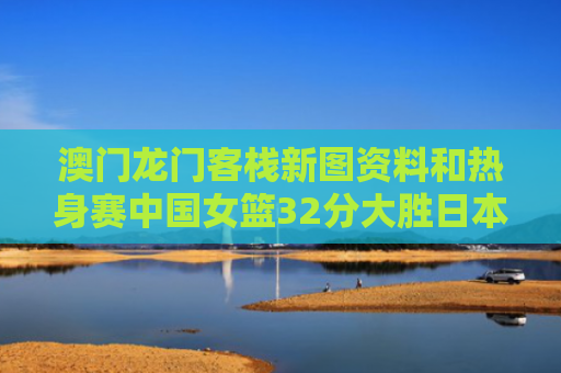 澳门龙门客栈新图资料和热身赛中国女篮32分大胜日本女篮与热身赛中国女篮32分大胜日本女篮了吗