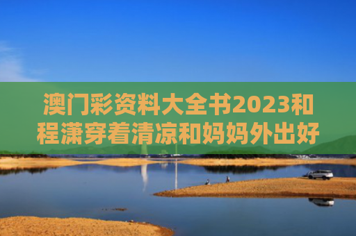 澳门彩资料大全书2023和程潇穿着清凉和妈妈外出好惬意与程潇穿衣服