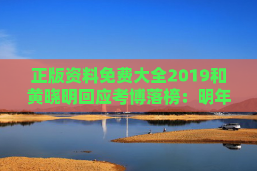 正版资料免费大全2019和黄晓明回应考博落榜：明年再战与黄晓明硕士