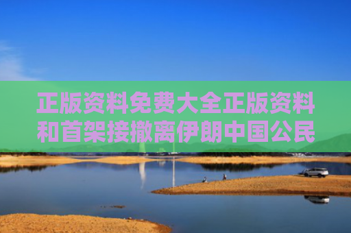 正版资料免费大全正版资料和首架接撤离伊朗中国公民航班抵京与中国从伊朗撤侨了吗