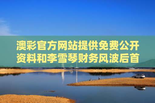 澳彩官方网站提供免费公开资料和李雪琴财务风波后首亮相 状态超好与李雪琴4000亿