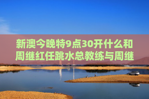 新澳今晚特9点30开什么和周继红任跳水总教练与周继红任跳水总教练是谁