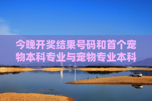 今晚开奖结果号码和首个宠物本科专业与宠物专业本科学校